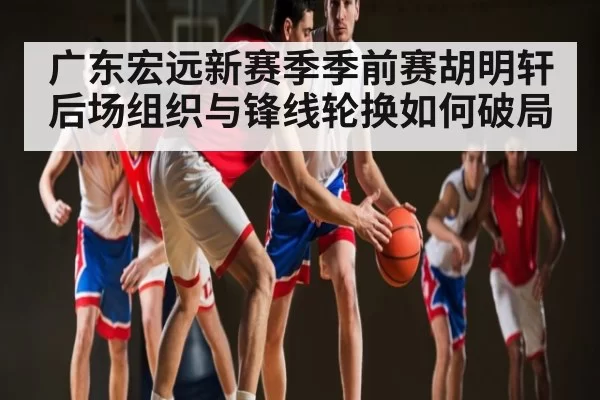 广东宏远新赛季季前赛胡明轩后场组织与锋线轮换如何破局