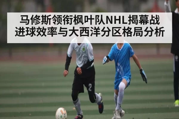 马修斯领衔枫叶队NHL揭幕战 进球效率与大西洋分区格局分析